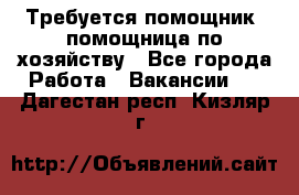 Требуется помощник, помощница по хозяйству - Все города Работа » Вакансии   . Дагестан респ.,Кизляр г.